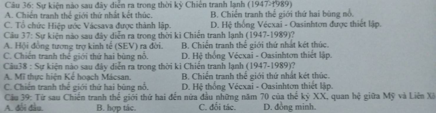 Sự kiện nào sau đây diễn ra trong thời kỳ Chiến tranh lạnh (1947-1989)
A. Chiến tranh thế giới thứ nhất kết thúc. B. Chiến tranh thế giới thứ hai bùng nổ.
C. Tổ chức Hiệp ước Vácsava được thành lập. D. Hệ thống Vécxai - Oasinhtơn được thiết lập.
Câu 37: Sự kiện nào sau đây diễn ra trong thời kì Chiến tranh lạnh (1947-1989)?
A. Hội đồng tương trợ kinh tế (SEV) ra đời. B. Chiến tranh thế giới thứ nhất két thúc.
C. Chiến tranh thế giới thứ hai bùng nổ. D. Hệ thống Vécxai - Oasinhtơn thiết lập.
Câu38 : Sự kiện nào sau đây diễn ra trong thời kì Chiến tranh lạnh (1947-1989)?
A. Mĩ thực hiện Kể hoạch Mácsan. B. Chiến tranh thế giới thứ nhất két thúc.
C. Chiến tranh thế giới thứ hai bùng nổ. D. Hệ thống Vécxai - Oasinhtơn thiết lập.
Cầu 39: Từ sau Chiến tranh thế giới thứ hai đến nửa đầu những năm 70 của thế kỷ XX, quan hệ giữa Mỹ và Liên Xô
A. đối đầu. B. hợp tác. C. đối tác. D. đồng minh.