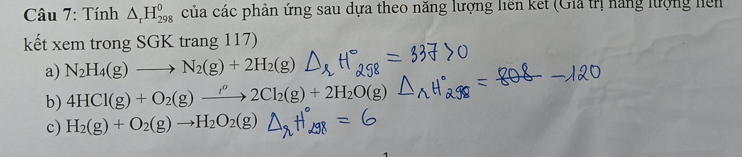 Tính △ _rH_(298)^0 của các phản ứng sau dựa theo năng lượng liên kết (Gia trị năng lượng liên 
kết xem trong SGK trang 117) 
a) N_2H_4(g)to N_2(g)+2H_2(g)
b) 4HCl(g)+O_2(g)xrightarrow I^o2Cl_2(g)+2H_2O(g)
c) H_2(g)+O_2(g)to H_2O_2(g)