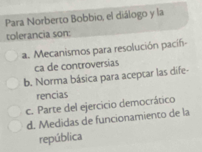 Para Norberto Bobbio, el diálogo y la
tolerancia son:
a. Mecanismos para resolución pacíf-
ca de controversias
b. Norma básica para aceptar las dife-
rencias
c. Parte del ejercicio democrático
d. Medidas de funcionamiento de la
república