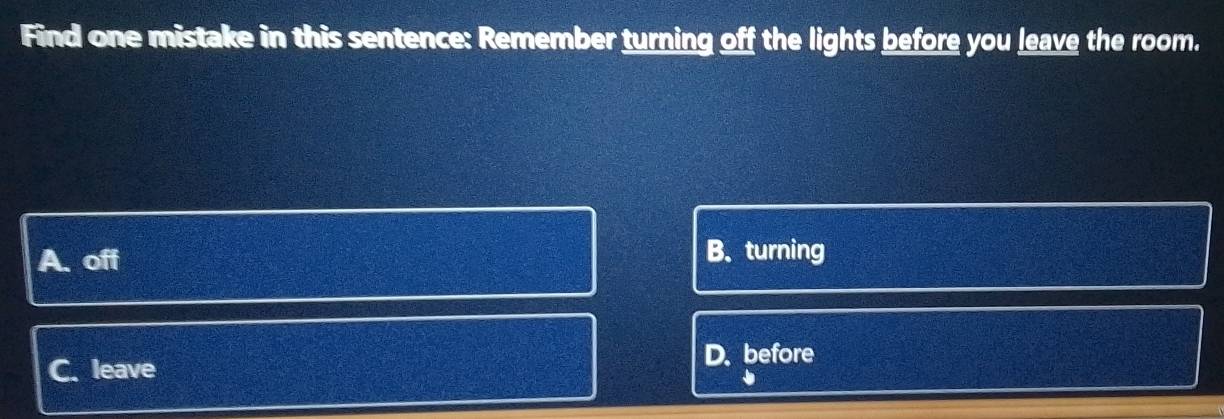 Find one mistake in this sentence: Remember turning off the lights before you leave the room.
A. off B. turning
C. leave
D. before