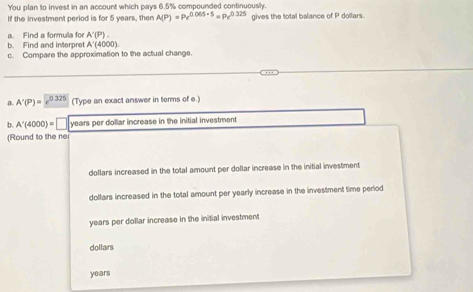 You plan to invest in an account which pays 6.5% compounded continuously. 
If the investment period is for 5 years, then A(P)=Pe^(0.065* 5)=Pe^(0.325) gives the total balance of P dollars. 
a. Find a formula for A'(P). 
b. Find and interpret A'(4000). 
c. Compare the approximation to the actual change. 
a. A'(P)= ,0.325 (Type an exact answer in terms of e.) 
b. A'(4000)= years per dollar increase in the initial investment 
(Round to the ne 
dollars increased in the total amount per dollar increase in the initial investment
dollars increased in the total amount per yearly increase in the investment time period 
years per dollar increase in the initial investment
dollars
years