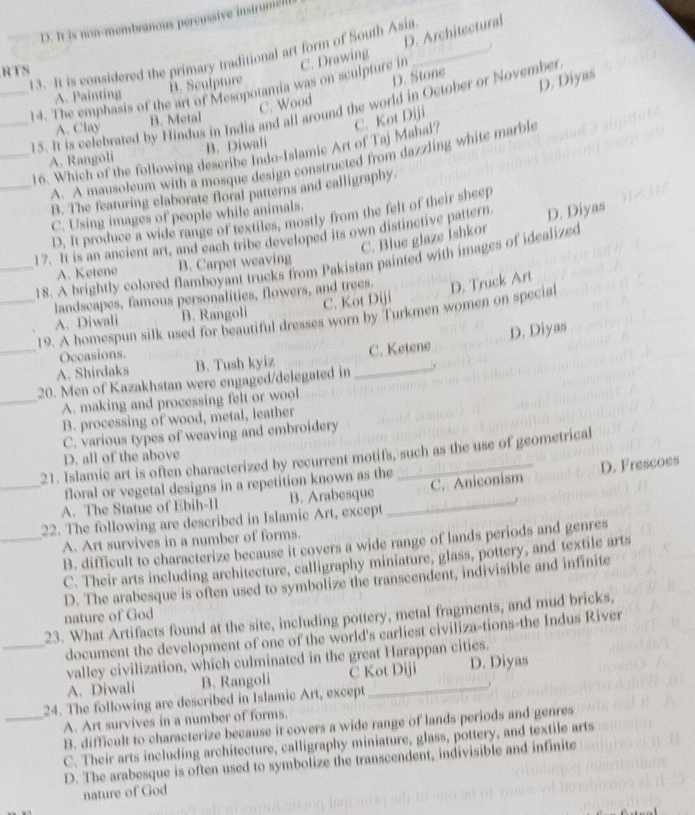 D. It is non-membranous percussive instrumiel
D. Architectural
13. It is considered the primary traditional art form of South Asia_ C. Drawing
RTS
A. Painting B. Sculpture
D. Stone
D. Diyas
_14. The emphasis of the art of Mesopotamia was on sculpture in
C. Wood
_15. It is celebrated by Hindus in India and all around the world in October or November
A. Clay B. Metal
C. Kot Diji
A. Rangoli B. Diwali
_16. Which of the following describe Indo-Islamic Art of Taj Mahal?
A. A mausoleum with a mosque design constructed from dazzling white marble
_B. The featuring claborate floral patterns and calligraphy.
C. Using images of people while animals.
D. It produce a wide range of textiles, mostly from the felt of their sheep
17. It is an ancient art, and each tribe developed its own distinctive pattern D. Diyas
C. Blue glaze İshkor
_18. A brightly colored flamboyant trucks from Pakistan painted with images of idealized
A. Ketene B. Carpet weaving
C. Kot Diji D, Truck Art
landscapes, famous personalities, flowers, and trees.
_19. A homespun silk used for beautiful dresses worn by Turkmen women on special
A. Diwali B. Rangoli
D. Diyas
Occasions.
_A. Shirdaks B. Tush kyiz _C. Ketene
20. Men of Kazakhstan were engaged/delegated in
j
_A. making and processing felt or wool
B. processing of wood, metal, leather
C. various types of weaving and embroidery
21. Islamic art is often characterized by recurrent motifs, such as the use of geometrical
D. all of the above
floral or vegetal designs in a repetition known as the
_A. The Statue of Ebih-II B. Arabesque _C. Aniconism D. Frescoes
22. The following are described in Islamic Art, except
_A. Art survives in a number of forms.
B. difficult to characterize because it covers a wide range of lands periods and genres
C. Their arts including architecture, calligraphy miniature, glass, pottery, and textile arts
D. The arabesque is often used to symbolize the transcendent, indivisible and infinite
nature of God
23. What Artifacts found at the site, including pottery, metal fragments, and mud bricks,
_document the development of one of the world's earliest civiliza-tions-the Indus River
valley civilization, which culminated in the great Harappan cities.
A. Diwali B. Rangoli C Kot Diji D. Diyas
24. The following are described in Islamic Art, except
_A. Art survives in a number of forms.
B. difficult to characterize because it covers a wide range of lands periods and genres
C. Their arts including architecture, calligraphy miniature, glass, pottery, and textile arts
D. The arabesque is often used to symbolize the transcendent, indivisible and infinite
nature of God