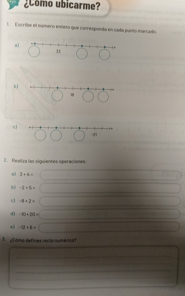 ¿Como ubicarme? 
1. Escribe el número entero que corresponda en cada punto marcado. 
a 
b ) 
c)
-21
2. Realiza las siguientes operaciones: 
a) 3+4=
b) -2+5=
c) -8+2=
d) -10+20=
e) -12+6=
3. ¿Cómo defines recta numérica? 
_ 
_ 
_ 
_