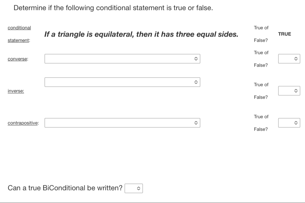 Determine if the following conditional statement is true or false.
conditional True of
If a triangle is equilateral, then it has three equal sides. TRUE
statement: False?
True of
converse: □ 0 □ 
False?
(-y-()=()(x-)) 
□ □  (-3,4) True of
inverse: □ 
False?
True of
contrapositive: □^((circ)^(^circ)) 
False?
Can a true BiConditional be written? □