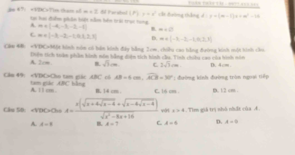 Thần trầi tái - 197t ayi say
; 47： Tim tham số m=Z dE Parabol (P):y=x^5 cất đường thắng d:y=(m-1)x+m^2-16
tạ hai điểm phân biệt nằm bên trải trục tong.
A. m∈ [-4,-1,-2,-1]
B. m∈ varnothing
C m∈ [-3,-2,-1,0,1,2,3]
D. m∈ (-3,-2,-1;0;2;3)
Câu 48: ∠ VDC>M ột hình nôn có bản kính đấy bằng 2cm, chiều cao bằng đường kính một hình cầu.
Diện tích toàn phần hình nôn bằng diện tích hình cầu. Tính chiều cao của hình nón
A. 2cm. B. sqrt(3)cm. C. 2sqrt(3)cm. D、 4 cm.
Câu 49: Cho tam giác ABC có AB=6cm, widehat ACB=30°; đường kính đường tròn ngoại tiếp
tam giác ABC bằng
A. 11 cm. B. 14 cm. C. 16 cm. D. 12 cm.
Câu 50: evDO>ChoA=frac x(sqrt(x+4sqrt x-4)+sqrt(x-4sqrt x-4))sqrt(x^2-8x+16) với x>4. Tìm giá trị nhỏ nhất của A.
A. A=8 B. A=7 C. A=6
D. A=0