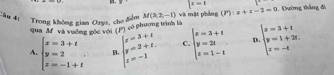 z=t
Cầu 4: Trong không gian Ozyz, cho điểm M(3;2;-1) và mặt phẳng (P):x+z-2=0. Đường thắng đi
p có phương trình là
qua M và vuông góc với (
A. beginarrayl x=3+t y=2 z=-1+tendarray. B. beginarrayl x=3+t y=2+t. z=-1endarray. C. beginarrayl x=3+t y=2t z=1-tendarray. D beginarrayl x=3+t y=1+2t. z=-tendarray.