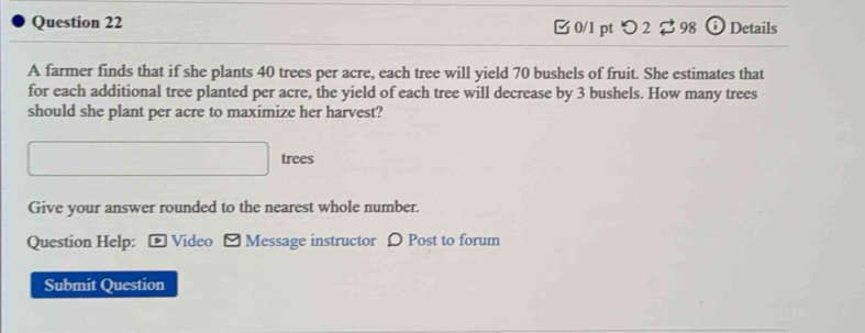 □ 0/1 pt つ 2 $ 98 Details 
A farmer finds that if she plants 40 trees per acre, each tree will yield 70 bushels of fruit. She estimates that 
for each additional tree planted per acre, the yield of each tree will decrease by 3 bushels. How many trees 
should she plant per acre to maximize her harvest? 
□ trees 
Give your answer rounded to the nearest whole number. 
Question Help: - Video [ Message instructor 〇 Post to forum 
Submit Question