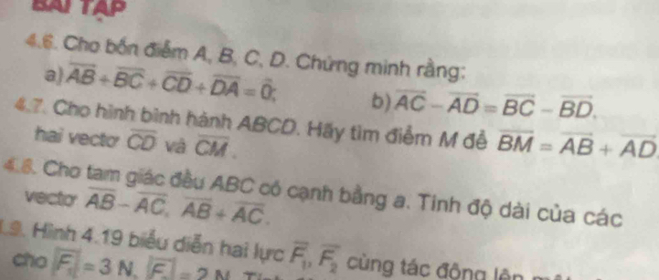 BAITAP 
4.6. Cho bốn điểm A, B, C, D. Chứng minh rằng: 
a) overline AB+overline BC+overline CD+overline DA=overline 0; b) overline AC-overline AD=overline BC-overline BD. 
4.7. Cho hình bình hành ABCD. Hãy tìm điểm M đễ overline BM=overline AB+overline AD
hai vecto overline CD và overline CM. 
4.8. Cho tam giác đầu ABC có cạnh bằng a. Tinh độ dài của các 
vecto overline AB-overline AC, overline AB+overline AC. 
L9. Hình 4.19 biểu diễn hai lực overline F_1, overline F_2 cùng tác động lên 
cho F=3N=3N, boxed F=2N