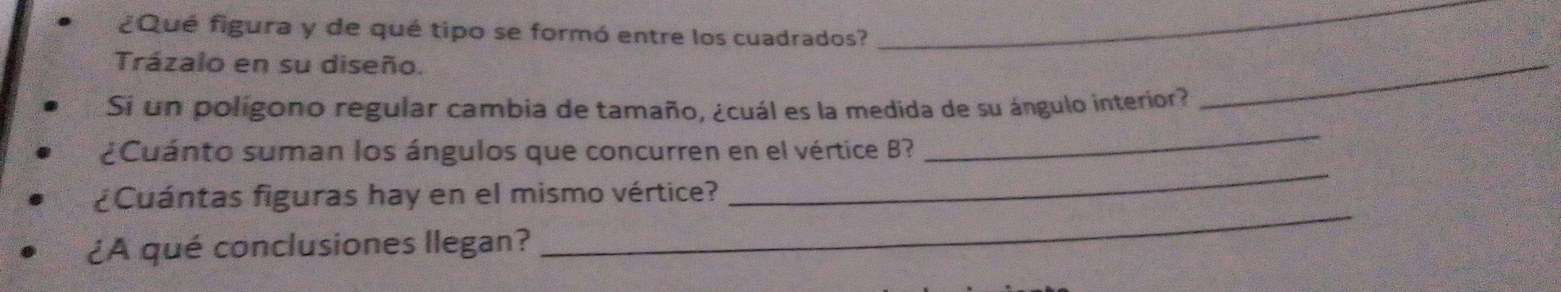 ¿Qué figura y de qué tipo se formó entre los cuadrados? 
_ 
Trázalo en su diseño. 
Si un poligono regular cambia de tamaño, ¿cuál es la medida de su ángulo interior? 
_ 
_ 
¿Cuánto suman los ángulos que concurren en el vértice B? 
_ 
¿Cuántas figuras hay en el mismo vértice? 
¿A qué conclusiones llegan? 
_