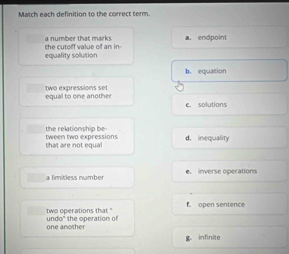 Match each definition to the correct term.
a number that marks a. endpoint
the cutoff value of an in-
equality solution
b. equation
two expressions set
equal to one another
c. solutions
the relationship be-
tween two expressions d. inequality
that are not equal
a limitless number e. inverse operations
f, open sentence
two operations that "
undo" the operation of
one another
g. infinite