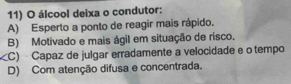 álcool deixa o condutor:
A) Esperto a ponto de reagir mais rápido.
B) Motivado e mais ágil em situação de risco.
C) Capaz de julgar erradamente a velocidade e o tempo
D) Com atenção difusa e concentrada.