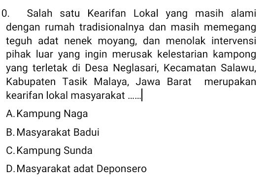 Salah satu Kearifan Lokal yang masih alami
dengan rumah tradisionalnya dan masih memegang
teguh adat nenek moyang, dan menolak intervensi
pihak luar yang ingin merusak kelestarian kampong
yang terletak di Desa Neglasari, Kecamatan Salawu,
Kabupaten Tasik Malaya, Jawa Barat merupakan
kearifan lokal masyarakat ......
A. Kampung Naga
B.Masyarakat Badui
C.Kampung Sunda
D.Masyarakat adat Deponsero