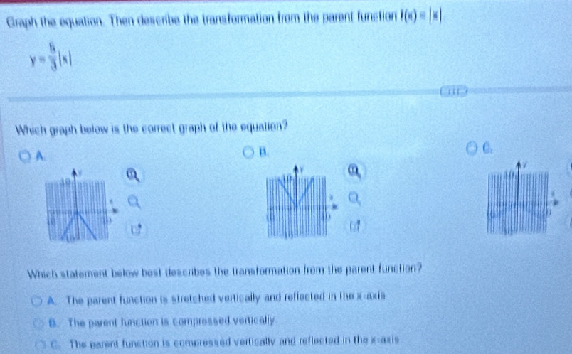 Graph the equation. Then describe the transformation from the parent function f(x)=|x|
y= 6/3 |x|
Which graph below is the correct graph of the equation?
A.
B.
C.
ao
49
.
Which statement below best describes the transformation from the parent function?
A. The parent function is stretched vertically and reffected in the x-axis
B. The parent function is compressed vertically
C. The parent function is compressed vertically and reflected in thex-axis