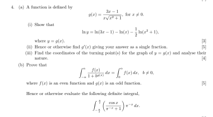 A function is defined by
g(x)= (3x-1)/xsqrt(x^2+1) , forx!= 0. 
(i) Show that
y=ln (3x-1)-ln (x)- 1/2 ln (x^2+1). 
where y=g(x). [3] 
(ii) Hence or otherwise find g'(x) giving your answer as a single fraction. [5] 
(iii) Find the coordinates of the turning point(s) for the graph of y=g(x) and analyse their 
nat ure. 
[4] 
(b) Prove that
∈t _(-a)^a f(x)/1+ba(x) dx=∈t _0^(af(x)dx, b!= 0, 
where f(x) is an even function and g(x) is an odd function. [5] 
Hence or otherwise evaluate the following definite integral,
∈t _-frac π)2^ π /2 ( cos x/π^(-x)+1 )x^(-x)dx.