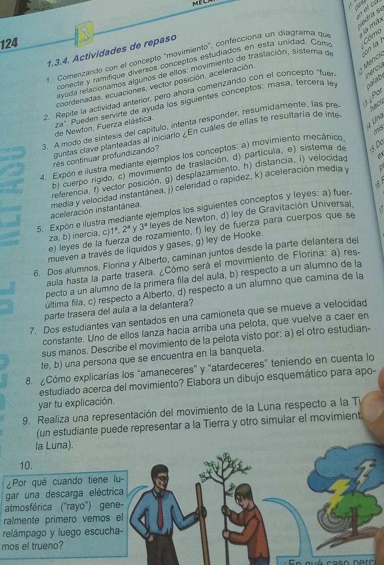 ECA
N
en el cá
ra 
124
1. Comenzando con el concepto "movimiento”, confecciona un diagrama que la má
1.3.4. Actividades de repaso
Cómo
Mc
conecte y ramifique diversos conceptos estudiados en esta unidad. Com
ayuda relacionamos algunos de ellos: movimiento de traslación, sistema de con la 
palab.
coordenadas, ecuaciones, vector posición, aceleración
2. Repite la actividad anterior, pero ahora comenzando con el concepto “fuer inercia
za' Pueden servirte de ayuda los siguientes conceptos: masa, tercera le
hacie
3. A modo de síntesis del capítulo, intenta responder, resumidamente, las pre 3. 6 Por
4. Una
de Newton, Fuerza elástica.
mis
guntas clave planteadas al iniciarlo ¿En cuáles de ellas te resultaría de inte
4. Expón e ilustra mediante ejemplos los conceptos: a) movimiento mecánico,
rés continuar profundizando?
b) cuerpo rígido, c) movimiento de traslación, d) partícula, e) sistema de 5.Do
referencia, f) vector posición, g) desplazamiento, h) distancia, i) velocidad ex
16
media y velocidad instantánea, j) celeridad o rapidez, k) aceleración media y
5. Expón e ilustra mediante ejemplos los siguientes conceptos y leyes: a) fuer.
aceleración instantánea.
za, b) inercia, c) 1^a,2^a 3^a leyes de Newton, d) ley de Gravitación Universal,
e) leyes de la fuerza de rozamiento, f) ley de fuerza para cuerpos que se
mueven a través de líquidos y gases, g) ley de Hooke.
6. Dos alumnos, Florina y Alberto, caminan juntos desde la parte delantera del
aula hasta la parte trasera. ¿Cómo será el movimiento de Florina: a) res-
pecto a un alumno de la primera fila del aula, b) respecto a un alumno de la
última fila, c) respecto a Alberto, d) respecto a un alumno que camina de la
parte trasera del aula a la delantera?
7. Dos estudiantes van sentados en una camioneta que se mueve a velocidad
constante. Uno de ellos lanza hacia arriba una pelota, que vuelve a caer en
sus manos. Describe el movimiento de la pelota visto por: a) el otro estudian-
te, b) una persona que se encuentra en la banqueta.
8. Cómo explicarías los “amaneceres” y “atardeceres” teniendo en cuenta lo
estudiado acerca del movimiento? Elabora un dibujo esquemático para apo-
yar tu explicación.
9. Realiza una representación del movimiento de la Luna respecto a la Ti
(un estudiante puede representar a la Tierra y otro simular el movimient
la Luna).
10.
¿Por qué cuando tiene lu-
gar una descarga eléctrica
atmosférica (“rayo”) gene-
ralmente primero vemos el
relámpago y luego escucha-
mos el trueno?