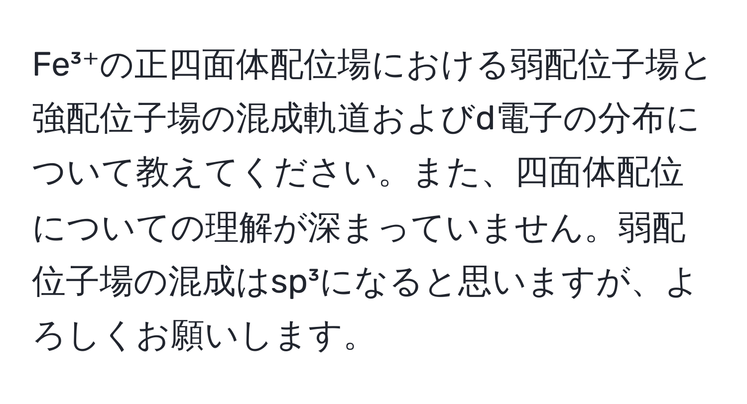 Fe³⁺の正四面体配位場における弱配位子場と強配位子場の混成軌道およびd電子の分布について教えてください。また、四面体配位についての理解が深まっていません。弱配位子場の混成はsp³になると思いますが、よろしくお願いします。