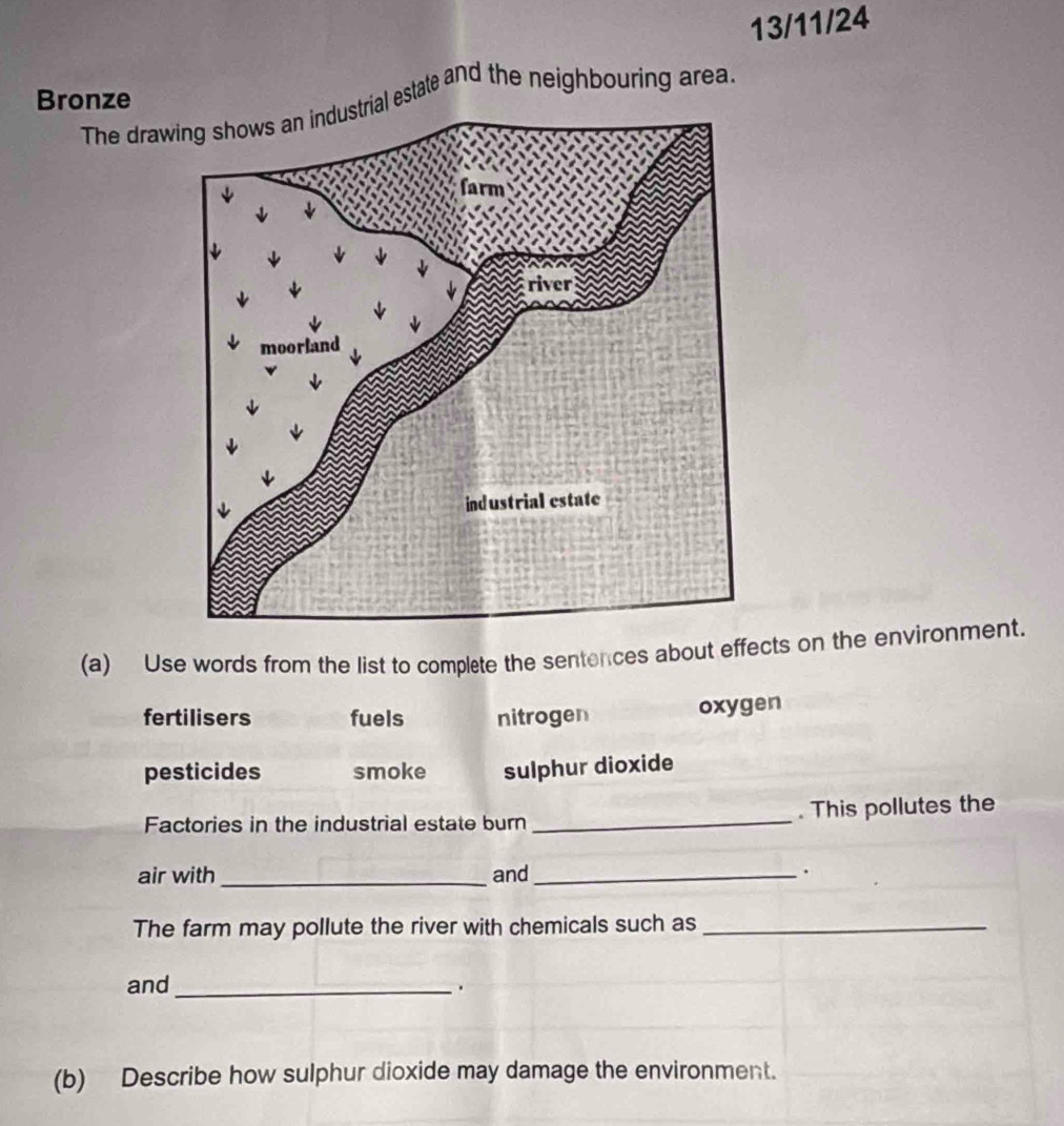 13/11/24
Bronze
The drawal estate and the neighbouring area.
(a) Use words from the list to complete the sentences about effects on the environment.
fertilisers fuels nitrogen oxygen
pesticides smoke sulphur dioxide
Factories in the industrial estate burn _. This pollutes the
air with _and_ .
The farm may pollute the river with chemicals such as_
and_ .
(b) Describe how sulphur dioxide may damage the environment.