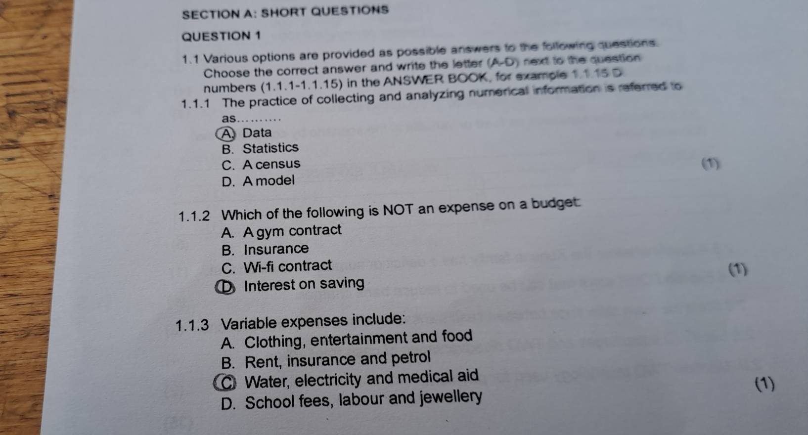 SHORT QUESTIONS
QUESTION 1
1.1 Various options are provided as possible answers to the following questions.
Choose the correct answer and write the letter (A-D) next to the question
numbers (1.1.1-1.1.15) in the ANSWER BOOK, for example 1.1.15 D
1.1.1 The practice of collecting and analyzing numerical information is referred to
as.....
A Data
B. Statistics
C. A census (1)
D. A model
1.1.2 Which of the following is NOT an expense on a budget
A. A gym contract
B. Insurance
C. Wi-fi contract (1)
① Interest on saving
1.1.3 Variable expenses include:
A. Clothing, entertainment and food
B. Rent, insurance and petrol
C Water, electricity and medical aid (1)
D. School fees, labour and jewellery