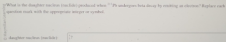 What is the daughter nucleus (nuclide) produced when 21 Pb undergoes beta decay by emitting an electron? Replace each 
question mark with the appropriate integer or symbol. 
daughter nucleus (nuclide):