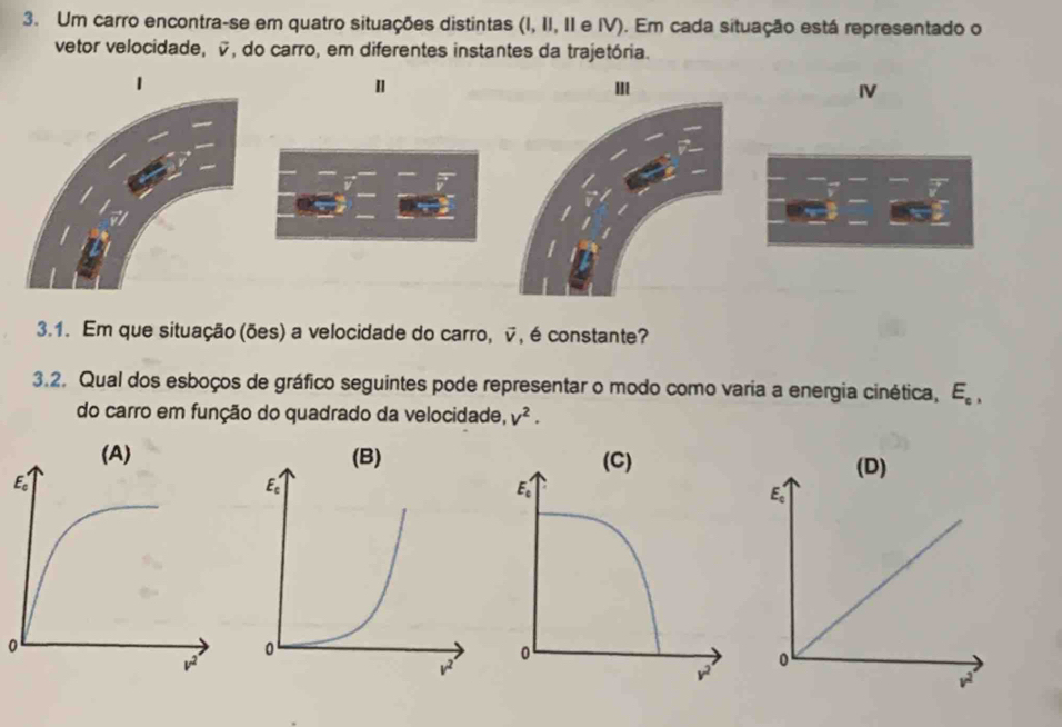 Um carro encontra-se em quatro situações distintas (I, II, II e IV). Em cada situação está representado o
vetor velocidade, v, do carro, em diferentes instantes da trajetória.
"
m
IV
3.1. Em que situação (ões) a velocidade do carro, v, é constante?
3.2. Qual dos esboços de gráfico seguintes pode representar o modo como varia a energia cinética, E_c,
do carro em função do quadrado da velocidade, V^2.
(D)
E_c
0
0
v^2