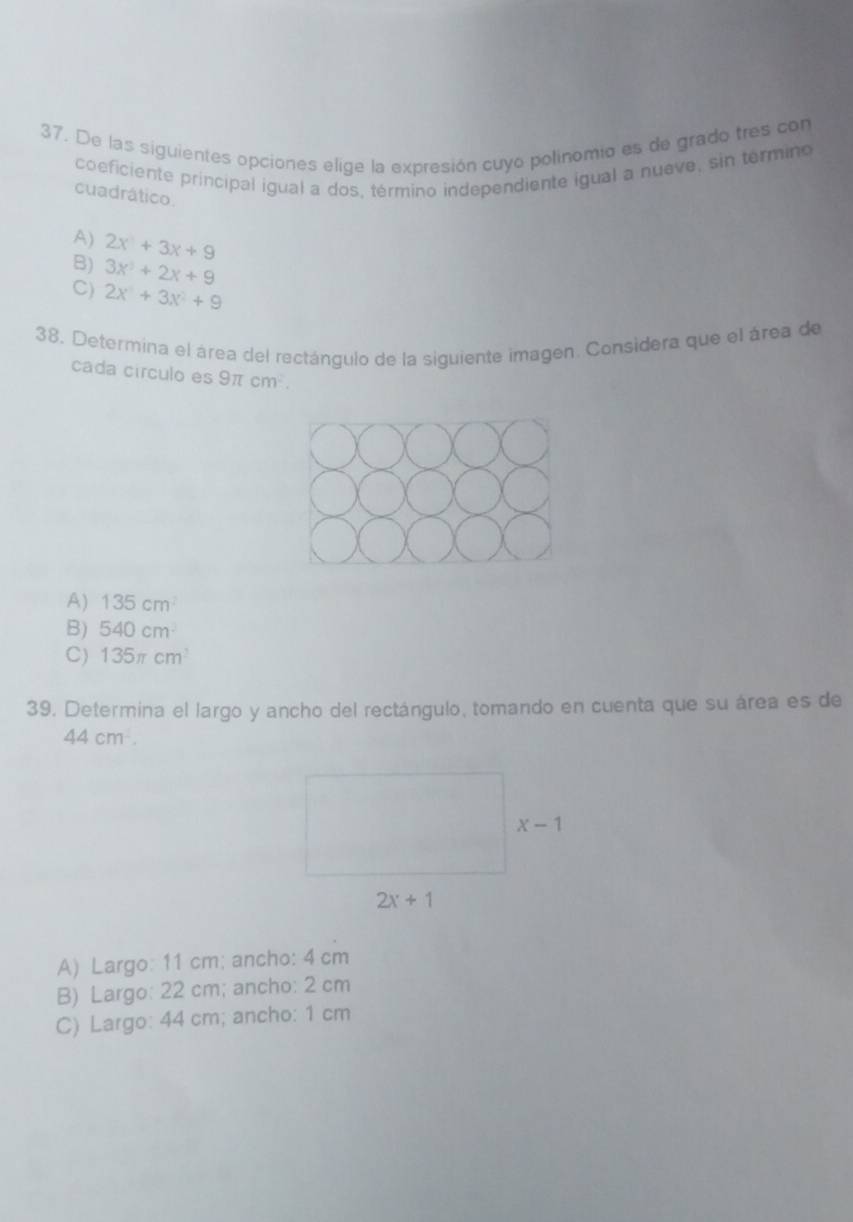 De las siguientes opciones elige la expresión cuyo polinomio es de grado tres con
coeficiente principal igual a dos, término independiente igual a nueve, sin termino
cuadrático.
A) 2x^2+3x+9
B) 3x^3+2x+9
C) 2x^3+3x^2+9
38. Determina el área del rectángulo de la siguiente imagen. Considera que el área de
cada círculo es 9π cm^2.
A) 135cm^2
B) 540cm
C) 135π cm^3
39. Determina el largo y ancho del rectángulo, tomando en cuenta que su área es de
44 cm .
A) Largo: 11 cm; ancho: 4 cm
B) Largo: 22 cm; ancho: 2 cm
C) Largo: 44 cm; ancho: 1 cm