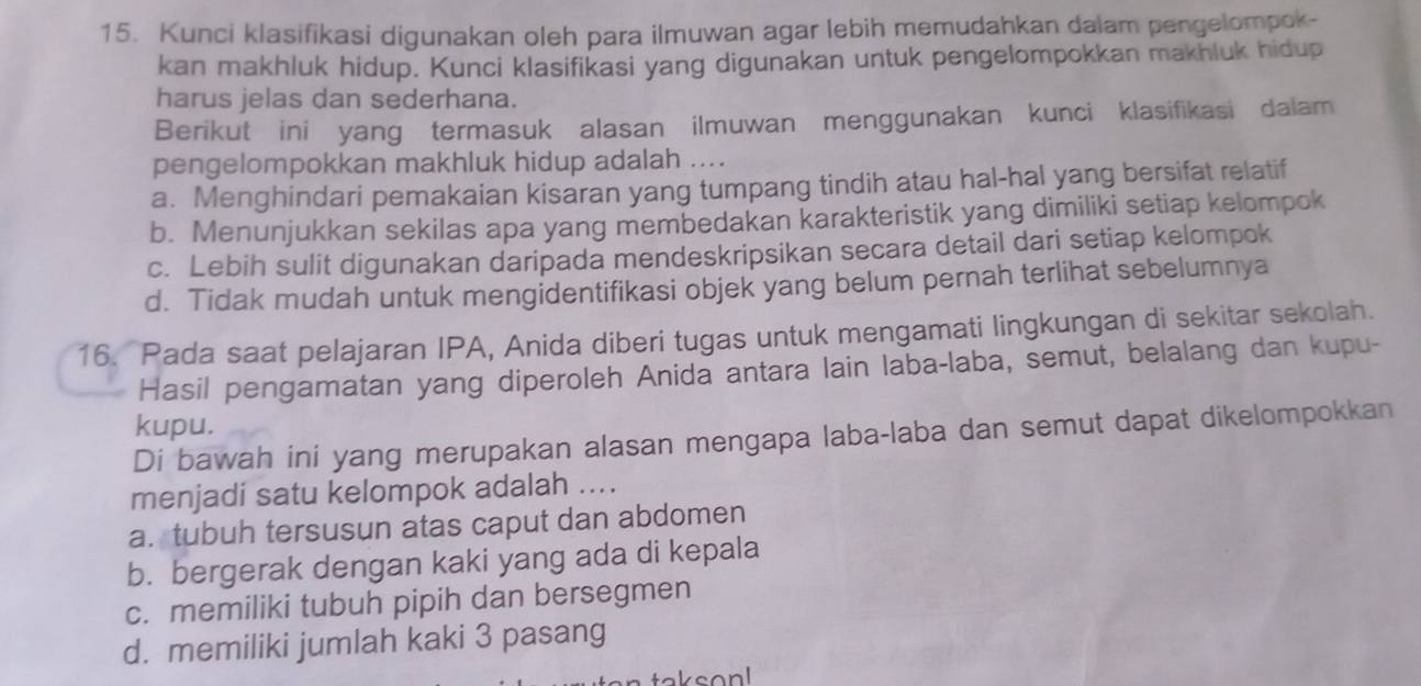 Kunci klasifikasi digunakan oleh para ilmuwan agar lebih memudahkan dalam pengelompok-
kan makhluk hidup. Kunci klasifikasi yang digunakan untuk pengelompokkan makhluk hidup
harus jelas dan sederhana.
Berikut ini yang termasuk alasan ilmuwan menggunakan kunci klasifikasi dalam
pengelompokkan makhluk hidup adalah ....
a. Menghindari pemakaian kisaran yang tumpang tindih atau hal-hal yang bersifat relatif
b. Menunjukkan sekilas apa yang membedakan karakteristik yang dimiliki setiap kelompok
c. Lebih sulit digunakan daripada mendeskripsikan secara detail dari setiap kelompok
d. Tidak mudah untuk mengidentifikasi objek yang belum pernah terlihat sebelumnya
16. Pada saat pelajaran IPA, Anida diberi tugas untuk mengamati lingkungan di sekitar sekolah.
Hasil pengamatan yang diperoleh Anida antara lain laba-laba, semut, belalang dan kupu-
kupu.
Di bawah ini yang merupakan alasan mengapa laba-laba dan semut dapat dikelompokkan
menjadi satu kelompok adalah ....
a. tubuh tersusun atas caput dan abdomen
b. bergerak dengan kaki yang ada di kepala
c. memiliki tubuh pipih dan bersegmen
d. memiliki jumlah kaki 3 pasang