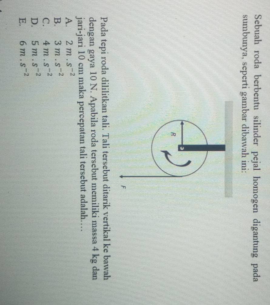 Sebuah roda berbentu silinder pejal homogen digantung pada
sumbunya, seperti gambar dibawah ini:

R
F
Pada tepi roda dililitkan tali. Tali tersebut ditarik vertikal ke bawah
dengan gaya 10 N. Apabila roda tersebut memiliki massa 4 kg dan
jari-jari 10 cm maka percepatan tali tersebut adalah…
A. 2m.s^(-2)
B. 3m.s^(-2)
C. 4m.s^(-2)
D. 5m.s^(-2)
E. 6m.s^(-2)