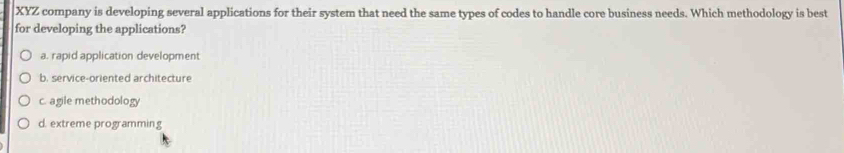 XYZ company is developing several applications for their system that need the same types of codes to handle core business needs. Which methodology is best
for developing the applications?
a. rapid application development
b. service-oriented architecture
c. agile methodology
d. extreme programming