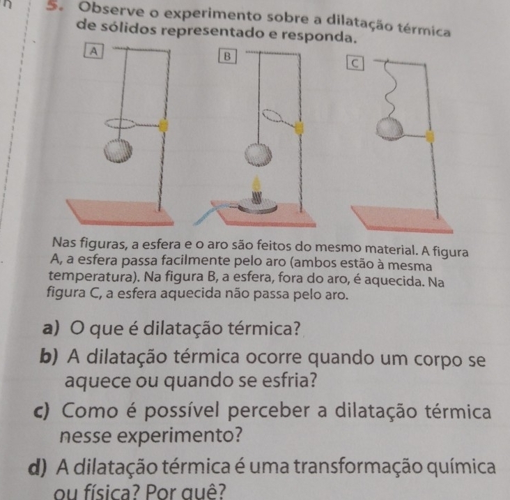 Observe o experimento sobre a dilatação térmica 
de sólidos representado e responda. 
A 
B 
Nas figuras, a esfera e o aro são feitos do mesmo material. A figura 
A, a esfera passa facilmente pelo aro (ambos estão à mesma 
temperatura). Na figura B, a esfera, fora do aro, é aquecida. Na 
figura C, a esfera aquecida não passa pelo aro. 
a) O que é dilatação térmica? 
b) A dilatação térmica ocorre quando um corpo se 
aquece ou quando se esfria? 
c) Como é possível perceber a dilatação térmica 
nesse experimento? 
d) A dilatação térmica é uma transformação química 
ou física? Por quê?