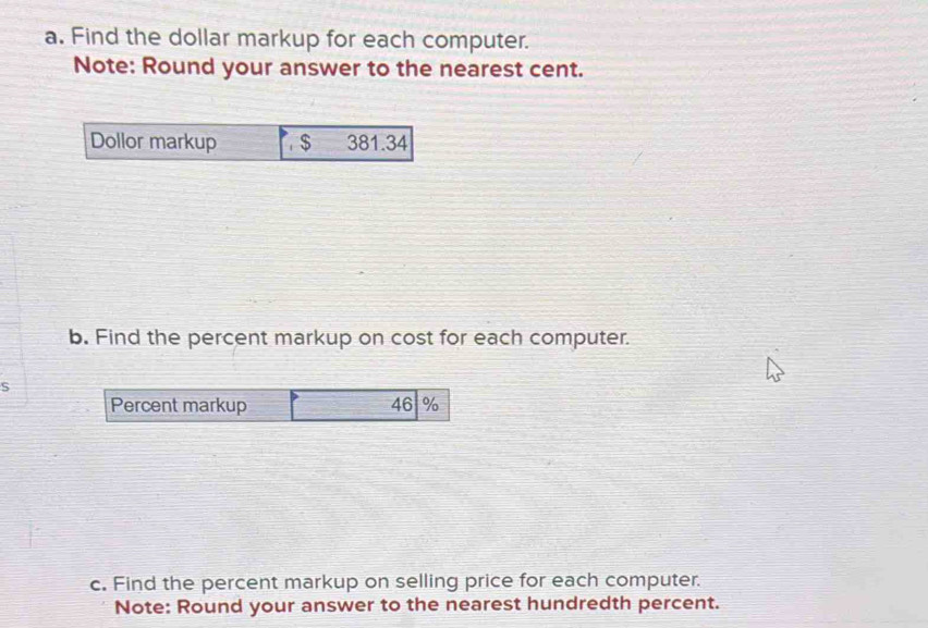 Find the dollar markup for each computer. 
Note: Round your answer to the nearest cent. 
b. Find the percent markup on cost for each computer. 
s 
Percent markup 46 %
c. Find the percent markup on selling price for each computer. 
Note: Round your answer to the nearest hundredth percent.