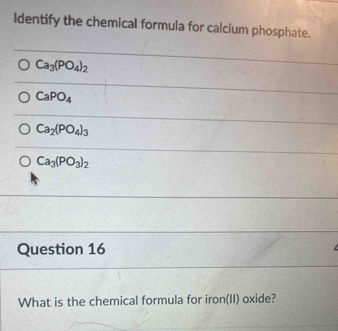 Identify the chemical formula for calcium phosphate.
Ca_3(PO_4)_2
CaPO_4
Ca_2(PO_4)_3
Ca_3(PO_3)_2
Question 16
What is the chemical formula for iron(II) oxide?