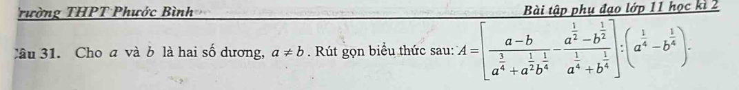 rường THPT Phước Bình Bài tập phụ đạo lớp 11 học kì 2
Câu 31. Cho a và b là hai số dương, a!= b Rút gọn biểu thức sau: A=[frac a-ba^(frac 3)4+a^(frac 1)2b^(frac 1)4-frac a^(frac 1)2-b^(frac 1)2a^(frac 1)4+b^(frac 1)4]:a^(frac 1)4-b^(frac 1)4).