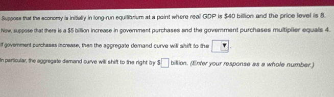 Suppose that the economy is initially in long-run equilibrium at a point where real GDP is $40 billion and the price level is 8. 
Now, suppose that there is a $5 billion increase in government purchases and the government purchases multiplier equals 4. 
If government purchases increase, then the aggregate demand curve will shift to the ?. 
In particular, the aggregate demand curve will shift to the right by $□ billion. (Enter your response as a whole number.)