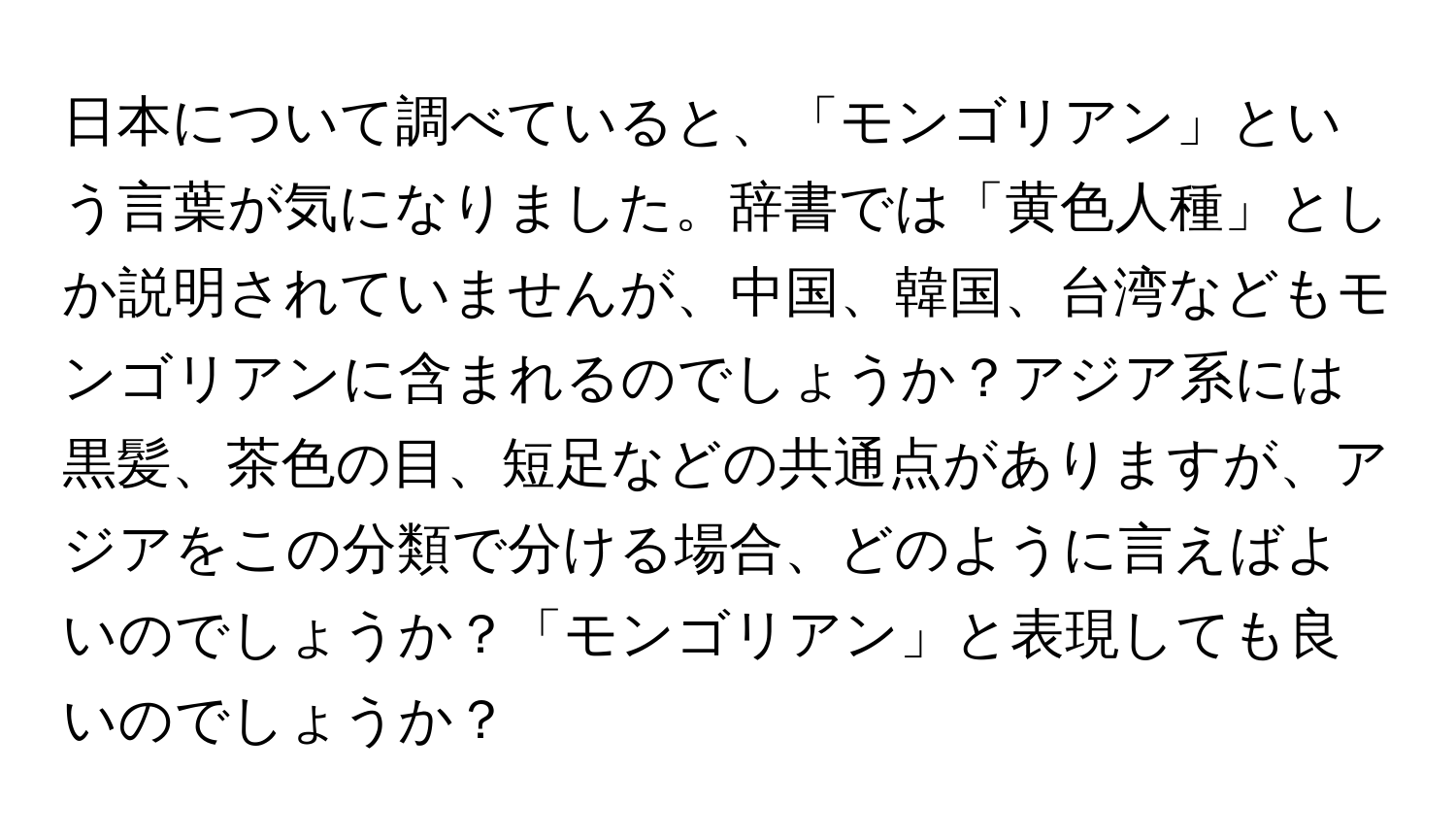 日本について調べていると、「モンゴリアン」という言葉が気になりました。辞書では「黄色人種」としか説明されていませんが、中国、韓国、台湾などもモンゴリアンに含まれるのでしょうか？アジア系には黒髪、茶色の目、短足などの共通点がありますが、アジアをこの分類で分ける場合、どのように言えばよいのでしょうか？「モンゴリアン」と表現しても良いのでしょうか？