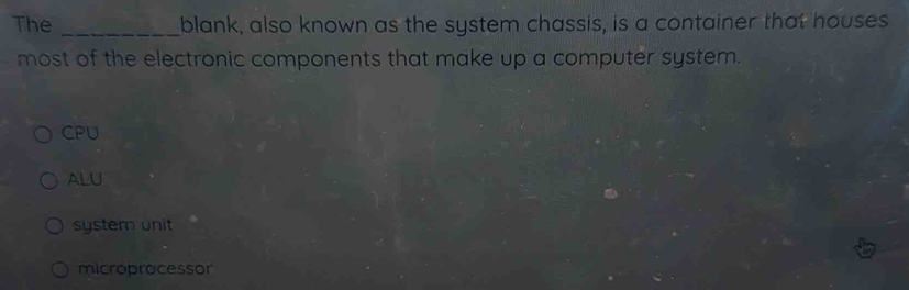 The _blank, also known as the system chassis, is a container that houses
most of the electronic components that make up a computer system.
CPU
ALU
system unit
microprocessor