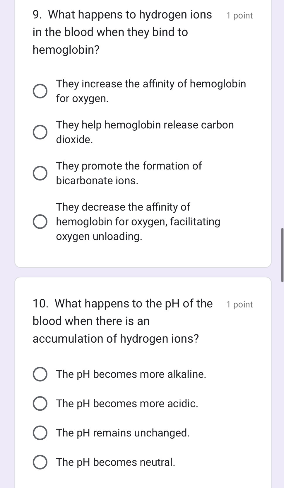 What happens to hydrogen ions 1 point
in the blood when they bind to
hemoglobin?
They increase the affinity of hemoglobin
for oxygen.
They help hemoglobin release carbon
dioxide.
They promote the formation of
bicarbonate ions.
They decrease the affinity of
hemoglobin for oxygen, facilitating
oxygen unloading.
10. What happens to the pH of the 1 point
blood when there is an
accumulation of hydrogen ions?
The pH becomes more alkaline.
The pH becomes more acidic.
The pH remains unchanged.
The pH becomes neutral.