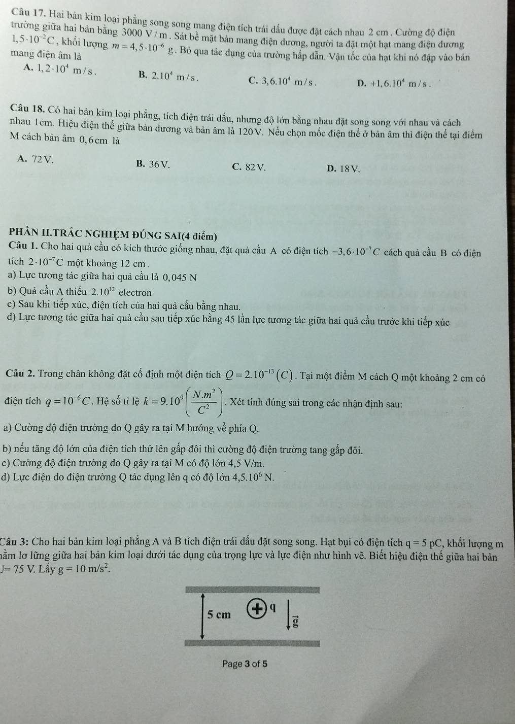 Hai bản kim loại phẳng song song mang điện tích trái dấu được đặt cách nhau 2 cm . Cường độ điện
trường giữa hai bản bằng 3000 V / m . Sát 60° mặt bản mang điện dương, người ta đặt một hạt mang điện dương
1,5· 10^(-2)C , khối lượng m=4,5· 10^(-6) g. Bỏ qua tác dụng của trường hấp dẫn. Vận tốc của hạt khi nó đập vào bản
mang điện âm là
A. 1,2· 10^4m/s. B. 2.10^4m/s. C. 3,6.10^4m/s. D. +1,6.10^4m/s.
Câu 18. Có hai bản kim loại phẳng, tích điện trái dấu, nhưng độ lớn bằng nhau đặt song song với nhau và cách
nhau 1cm. Hiệu điện thế giữa bản dương và bản âm là 120 V. Nếu chọn mốc điện thể ở bản âm thì điện thể tại điểm
M cách bản âm 0,6 cm là
A. 72 V. B. 36 V.
C. 82 V. D. 18V.
PHÀN II.TRÁC NGHIỆM ĐÚNG SAI(4 điểm)
Câu 1. Cho hai quả cầu có kích thước giống nhau, đặt quả cầu A có điện tích -3,6· 10^(-7)C cách quả cầu B có điện
tích 2· 10^(-7)C một khoảng 12 cm .
a) Lực tương tác giữa hai quả cầu là 0,045 N
b) Quả cầu A thiếu 2.10^(12) electron
c) Sau khi tiếp xúc, điện tích của hai quả cầu bằng nhau.
d) Lực tương tác giữa hai quà cầu sau tiếp xúc bằng 45 lần lực tương tác giữa hai quả cầu trước khi tiếp xúc
Câu 2. Trong chân không đặt cố định một điện tích Q=2.10^(-13)(C). Tại một điểm M cách Q một khoảng 2 cm có
điện tích q=10^(-6)C. Hệ số tỉ lệ k=9.10^9( (N.m^2)/C^2 ). Xét tính đúng sai trong các nhận định sau:
a) Cường độ điện trường do Q gây ra tại M hướng về phía Q.
b) nếu tăng độ lớn của điện tích thử lên gấp đôi thì cường độ điện trường tang gấp đôi.
c) Cường độ điện trường do Q gây ra tại M có độ lớn 4,5 V/m.
d) Lực điện do điện trường Q tác dụng lên q có độ lớn 4,5.10^6N.
Câu 3: Cho hai bản kim loại phẳng A và B tích điện trái dấu đặt song song. Hạt bụi có điện tích q=5pC , khối lượng m
lằm lơ lững giữa hai bản kim loại dưới tác dụng của trọng lực và lực điện như hình vẽ. Biết hiệu điện thế giữa hai bản
J=75V. Lấy g=10m/s^2.