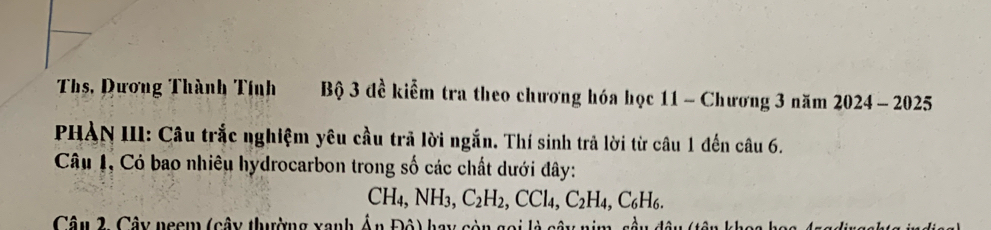 Ths, Dương Thành Tính Bộ 3 đề kiểm tra theo chương hóa học 11 - Chương 3 năm 2024 - 2025 
PHÀN III: Câu trắc nghiệm yêu cầu trả lời ngắn. Thí sinh trả lời từ câu 1 đến câu 6. 
Câu 1, Có bao nhiêu hydrocarbon trong số các chất dưới đây:
CH_4, NH_3, C_2H_2, CCl_4, C_2H_4, C_6H_6. 
Câu 2. Cây neem (cây thường xanh Ấn Độ) hay còn gọi là cây ni