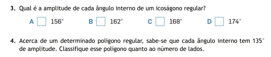 Qual é a amplitude de cada ângulo interno de um icoságono regular?
A 156° B 162° C □ 168° D 174°
4. Acerca de um determinado polígono regular, sabe-se que cada ângulo interno tem 135°
de amplitude. Classifique esse polígono quanto ao número de lados.