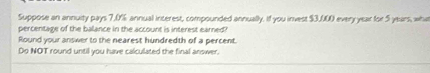 Suppose an annuity pays 7.0% annual interest, compounded annually. If you invest $3,000 every year for 5 years, wha 
percentage of the balance in the account is interest earned? 
Round your answer to the nearest hundredth of a percent. 
Do NOT round until you have calculated the final anower.