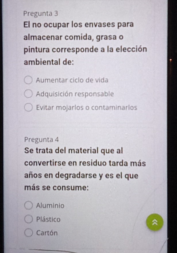 Pregunta 3
El no ocupar los envases para
almacenar comida, grasa o
pintura corresponde a la elección
ambiental de:
Aumentar ciclo de vida
Adquisición responsable
Evitar mojarlos o contaminarlos
Pregunta 4
Se trata del material que al
convertirse en residuo tarda más
años en degradarse y es el que
más se consume:
Aluminio
Plástico
Cartón