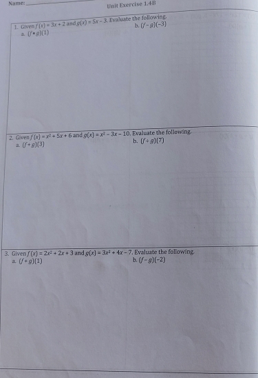 Name:_ 
Unit Exercise 1.4B 
1. Given f(x)=3x+2 and g(x)=5x-3 Evaluate the following. 
b. (f-g)(-3)
a. (f· g)(1)
2. Given f(x)=x^2+5x+6 and g(x)=x^2-3x-10. Evaluate the following. 
b. (f+g)(7)
a (f+g)(3)
3. Given f(x)=2x^2+2x+3 and g(x)=3x^2+4x-7 , Evaluate the following 
a. (f+g)(1)
b. (f-g)(-2)