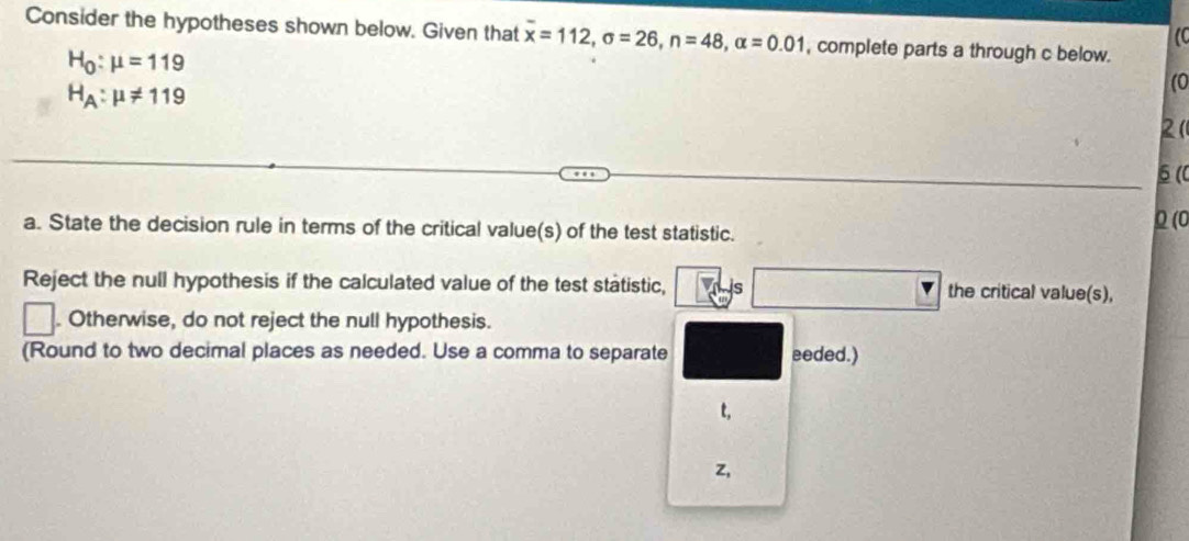 Consider the hypotheses shown below. Given that overline x=112, sigma =26, n=48, alpha =0.01 , complete parts a through c below.
H_0:mu =119
H_A:mu != 119
(0
2 (
6(
a. State the decision rule in terms of the critical value(s) of the test statistic. Q (0
Reject the null hypothesis if the calculated value of the test statistic, is the critical value(s),
. Otherwise, do not reject the null hypothesis.
(Round to two decimal places as needed. Use a comma to separate eeded.)
t,
z,