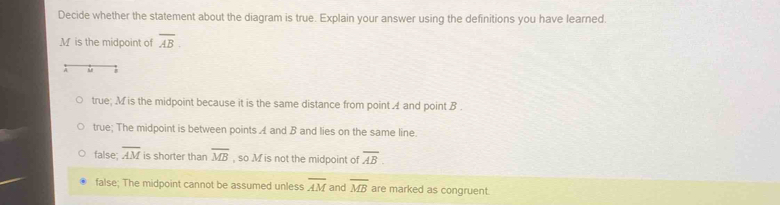 Decide whether the statement about the diagram is true. Explain your answer using the definitions you have learned.
M is the midpoint of overline AB. 
ù
true; M is the midpoint because it is the same distance from point A and point B.
true; The midpoint is between points A and B and lies on the same line.
false; overline AM is shorter than overline MB , so M is not the midpoint of overline AB.
false; The midpoint cannot be assumed unless overline AM and overline MB are marked as congruent.