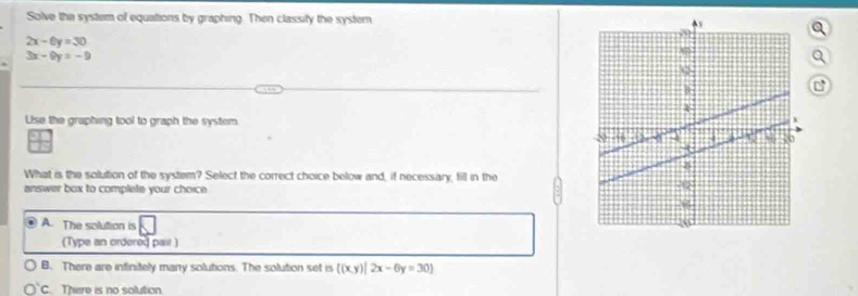 Solve the system of equations by graphing. Then classify the system
2x-6y=30
3x-9y=-9
Q
C
Use the graphing tool to graph the system
What is the solution of the system? Select the correct choice below and, if necessary, fill in the
answer box to complete your choice
A. The solution is
(Type an ordered pair )
B. There are infinitely many solutions. The solution set is ((x,y)|2x-6y=30)
C. There is no solution