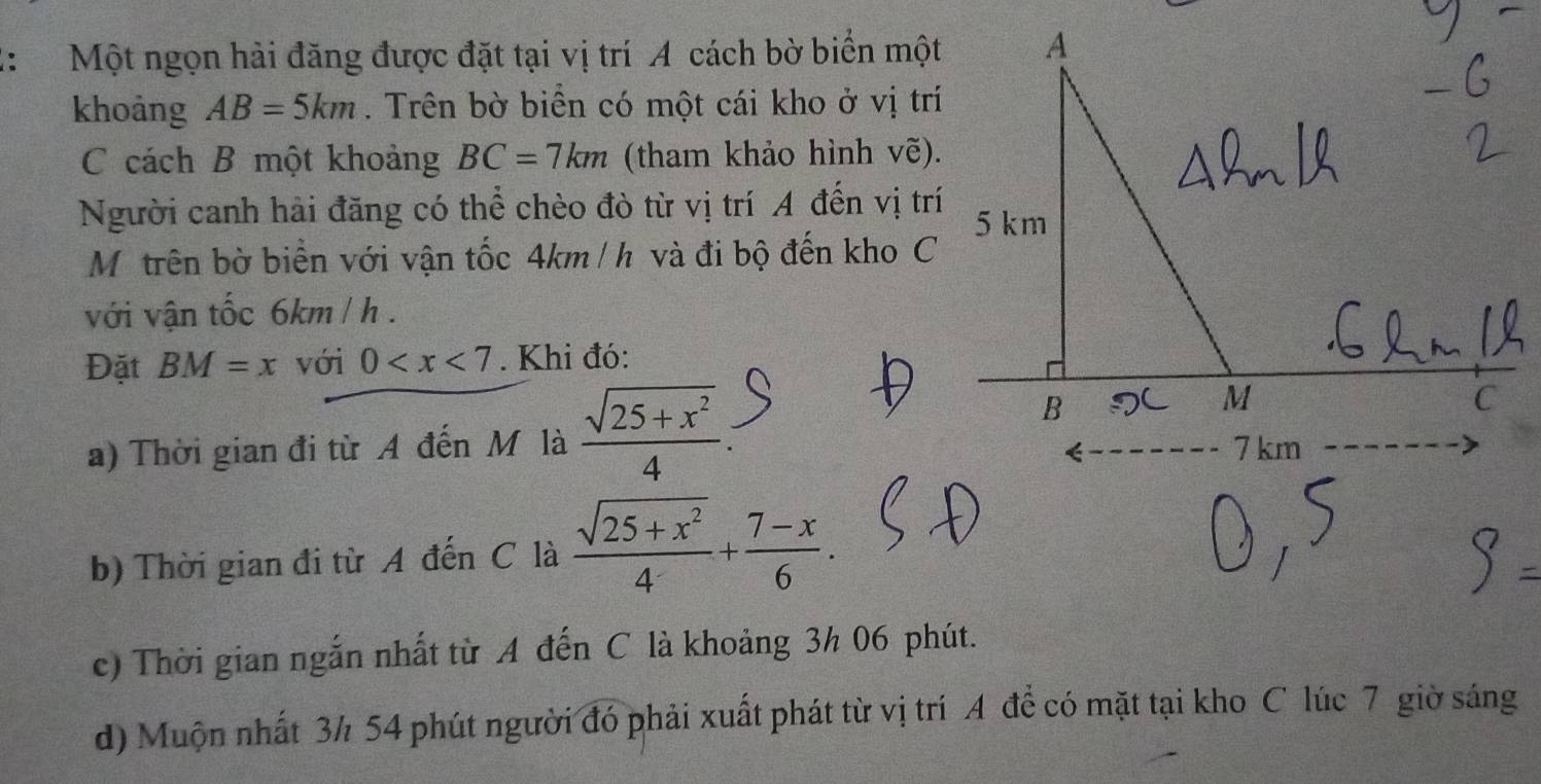 ： Một ngọn hải đăng được đặt tại vị trí A cách bờ biển một 
khoảng AB=5km. Trên bờ biển có một cái kho ở vị trí 
C cách B một khoảng BC=7km (tham khảo hình vẽ). 
Người canh hải đăng có thể chèo đò từ vị trí A đến vị trí 
Mộ trên bờ biển với vận tốc 4km /h và đi bộ đến kho C 
với vận tốc 6km / h. 
Đặt BM=x với 0 . Khi đó: 
a) Thời gian đi từ A đến M là  (sqrt(25+x^2))/4  : 
b) Thời gian đi từ A đến C là  (sqrt(25+x^2))/4 + (7-x)/6 . 
c) Thời gian ngắn nhất từ A đến C là khoảng 3h 06 phút. 
d) Muộn nhất 3½ 54 phút người đó phải xuất phát từ vị trí A để có mặt tại kho C lúc 7 giờ sáng