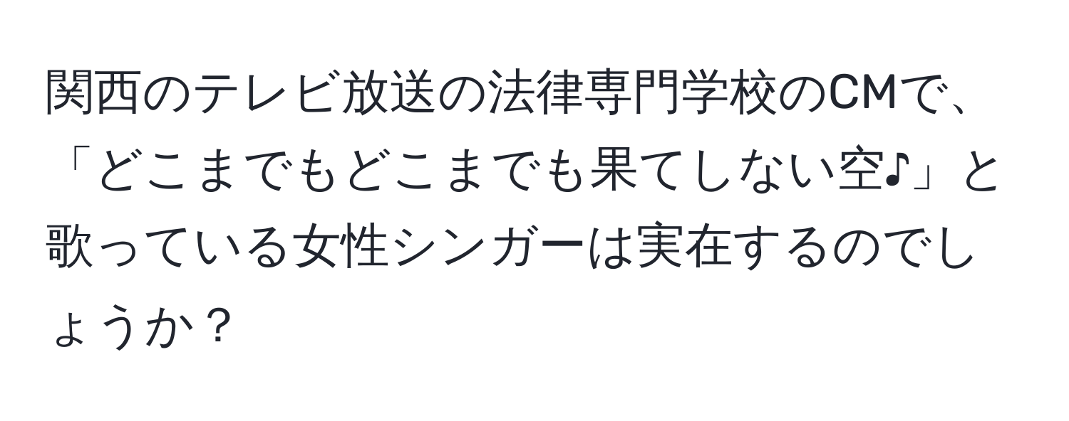 関西のテレビ放送の法律専門学校のCMで、「どこまでもどこまでも果てしない空♪」と歌っている女性シンガーは実在するのでしょうか？