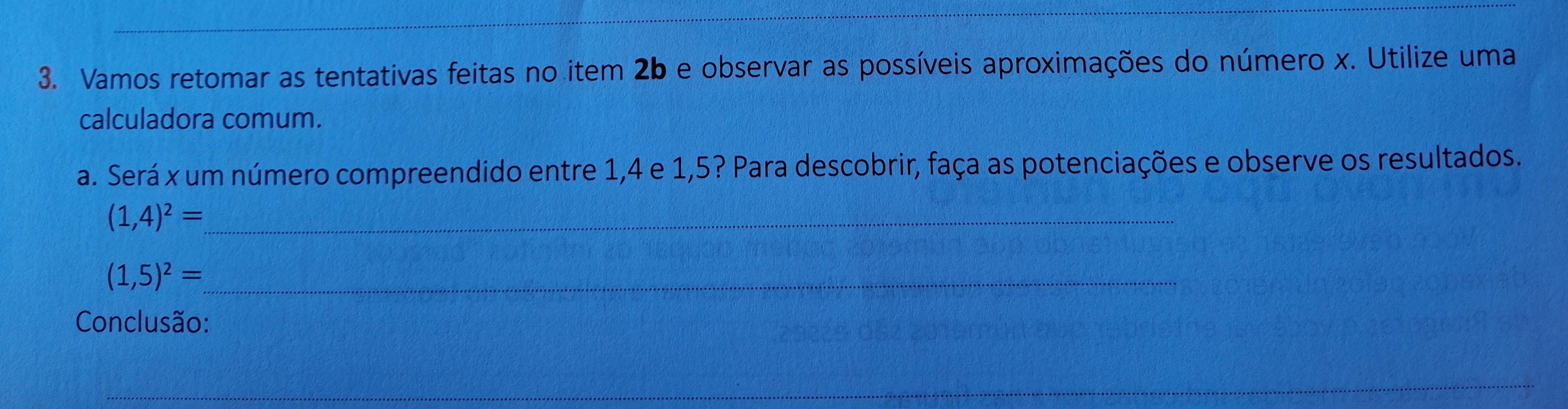 Vamos retomar as tentativas feitas no item 2b e observar as possíveis aproximações do número x. Utilize uma 
calculadora comum. 
a. Será x um número compreendido entre 1, 4 e 1,5? Para descobrir, faça as potenciações e observe os resultados. 
_ (1,4)^2=
_ (1,5)^2=
Conclusão: 
_ 
_