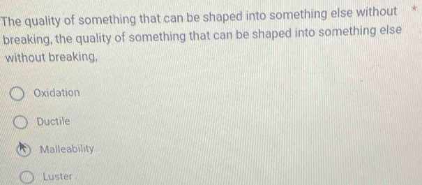 The quality of something that can be shaped into something else without *
breaking, the quality of something that can be shaped into something else
without breaking,
Oxidation
Ductile
Malleability
Luster