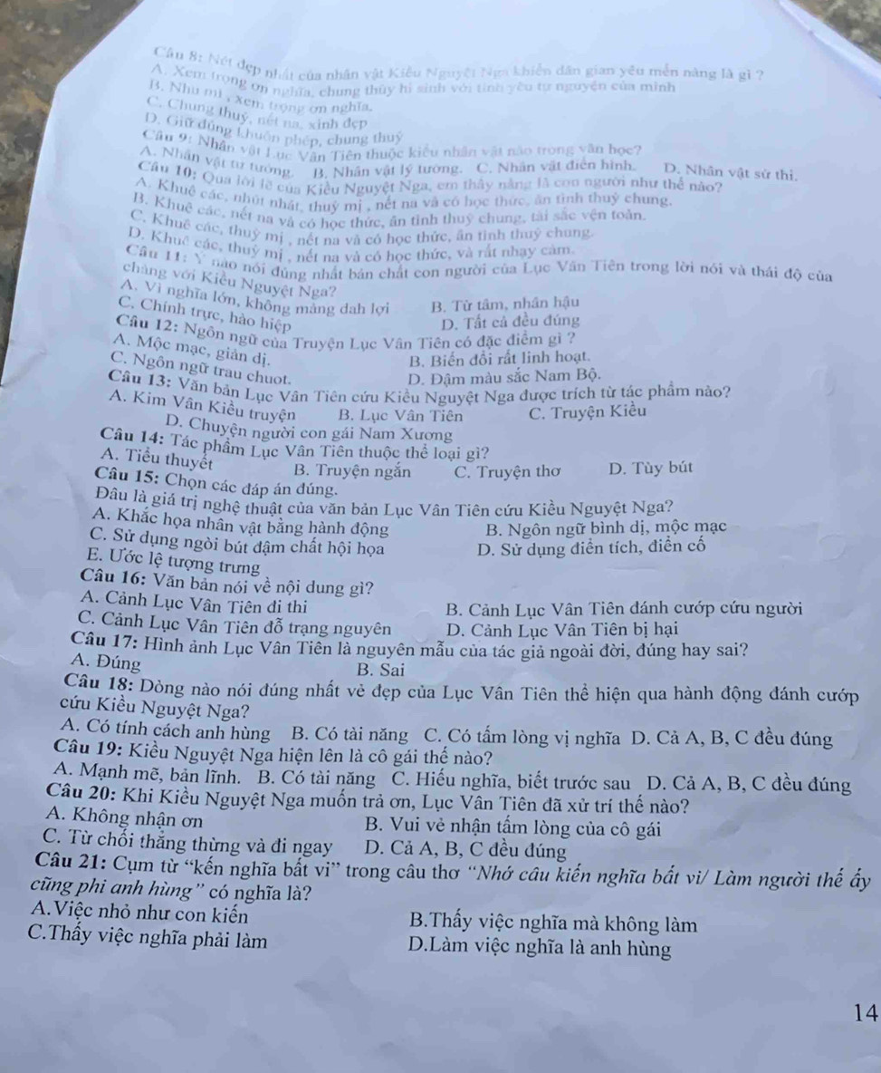 Cầu 8: Nét đẹp nhật của nhân vật Kiêu Nguyệt Nga khiến dân gian yêu mền năng là gì ?
A. Xem trọng ơn nghĩa, chung thủy hi sinh với tính yêu tự nguyên của minh
B. Nhu mi , xem trọng ơn nghĩa.
C. Chung thuy, nét na, xinh đẹp
D. Giữ đúng khuôn phén, chung thuý
Câu 9: Nhân vật Lục Văn Tiên thuộc kiểu nhân vật nào trong văn học?
A. Nhân vật tư tướng. B. Nhân vật lý tướng. C. Nhân vật điễn hình. D. Nhân vật sử thì.
Cầu 10: Qua lời lờ của Kiều Nguyệt Nga, em thây nằng là con người như thể nào?
A. Khuệ các, nhút nhật, thuỷ mị , nết na và có học thức, ăn tình thuỷ chung
B. Khuệ các, nết na và có học thức, ăn tỉnh thuỳ chung, tài sắc vện toản
C. Khuê các, thuỷ mị , nết na và cỏ học thức, ân tình thuỷ chung
D. Khuc các, thuỷ mị , nết na và có học thức, và rất nhạy cảm
Câu H: Y nào nói đùng nhất bản chất con người của Lục Vân Tiên trong lời nói và thái độ của
chàng với Kiều Nguyệt Nga?
A. Vì nghĩa lớn, không mảng dah lợi B. Từ tâm, nhân hậu
C. Chính trực, hào hiệp
D. Tất cả đều đúng
Câu 12: Ngôn ngữ của Truyện Lục Vân Tiên có đặc điểm gì ?
A. Mộc mạc, giản dị.
B. Biến đổi rất linh hoạt.
C. Ngôn ngữ trau chuot.
D. Đậm màu sắc Nam Bộ.
Câu 13: Văn bản Lục Văn Tiên cứu Kiều Nguyệt Nga được trích từ tác phẩm nào?
A. Kim Vân Kiều truyện B. Lục Vân Tiên C. Truyện Kiều
D. Chuyện người con gái Nam Xương
Câu 14: Tác phẩm Lục Vân Tiên thuộc thể loại gì?
A. Tiểu thuyết B. Truyện ngắn C. Truyện thơ D. Tùy bút
Câu 15: Chọn các đáp án đúng.
Đâu là giá trị nghệ thuật của văn bản Lục Vân Tiên cứu Kiều Nguyệt Nga?
A. Khắc họa nhân vật bằng hành động
B. Ngôn ngữ bình dị, mộc mạc
C. Sử dụng ngòi bút đậm chất hội họa D. Sử dụng điễn tích, điển cố
E. Ước lệ tượng trưng
Câu 16: Văn bản nói về nội dung gì?
A. Cảnh Lục Vân Tiên đi thi
B. Cảnh Lục Vân Tiên đánh cướp cứu người
C. Cảnh Lục Vân Tiên đỗ trạng nguyên  D. Cảnh Lục Vân Tiên bị hại
Câu 17: Hình ảnh Lục Vân Tiên là nguyên mẫu của tác giả ngoài đời, đúng hay sai?
A. Đúng
B. Sai
Câu 18: Dòng nào nói đúng nhất vẻ đẹp của Lục Vân Tiên thể hiện qua hành động đánh cướp
cứu Kiều Nguyệt Nga?
A. Có tính cách anh hùng B. Có tài năng C. Có tấm lòng vị nghĩa D. Cả A, B, C đều đúng
Câu 19: Kiều Nguyệt Nga hiện lên là cô gái thế nào?
A. Mạnh mẽ, bản lĩnh. B. Có tài năng C. Hiếu nghĩa, biết trước sau D. Cả A, B, C đều đúng
Câu 20: Khi Kiều Nguyệt Nga muốn trả ơn, Lục Vân Tiên đã xử trí thế nào?
A. Không nhận ơn B. Vui vẻ nhận tấm lòng của cô gái
C. Từ chối thẳng thừng và đi ngay D. Cả A, B, C đều đúng
Câu 21: Cụm từ “kến nghĩa bắt vi” trong câu thơ “Nhớ câu kiến nghĩa bắt vi/ Làm người thế ấy
cũng phi anh hùng'' có nghĩa là'
A.Việc nhỏ như con kiến B.Thấy việc nghĩa mà không làm
C.Thấy việc nghĩa phải làm D.Làm việc nghĩa là anh hùng
14